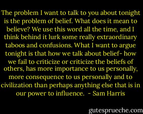 The problem I want to talk to you about tonight is the problem of belief. What does it mean to believe? We use this word all the time, and I think behind it lurk some really extraordinary taboos and confusions. What I want to argue tonight is that how we talk about belief- how we fail to criticize or criticize the beliefs of others, has more importance to us personally, more consequence to us personally and to civilization than perhaps anything else that is in our power to influence.  - Sam Harris