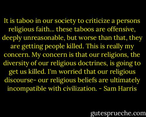 It is taboo in our society to criticize a persons religious faith... these taboos are offensive, deeply unreasonable, but worse than that, they are getting people killed. This is really my concern. My concern is that our religions, the diversity of our religious doctrines, is going to get us killed. I'm worried that our religious discourse- our religious beliefs are ultimately incompatible with civilization. - Sam Harris