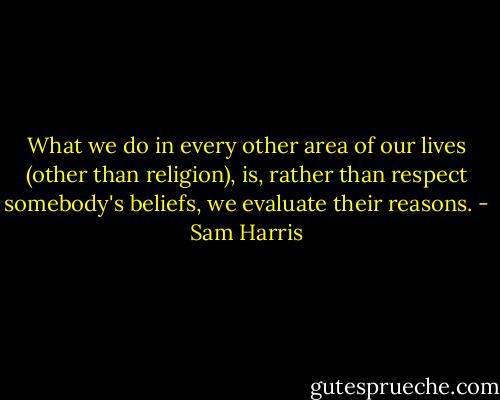 What we do in every other area of our lives (other than religion), is, rather than respect somebody's beliefs, we evaluate their reasons. - Sam Harris