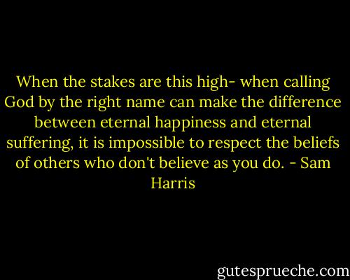 When the stakes are this high- when calling God by the right name can make the difference between eternal happiness and eternal suffering, it is impossible to respect the beliefs of others who don't believe as you do. - Sam Harris