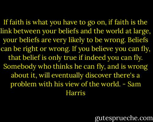 If faith is what you have to go on, if faith is the link between your beliefs and the world at large, your beliefs are very likely to be wrong. Beliefs can be right or wrong. If you believe you can fly, that belief is only true if indeed you can fly. Somebody who thinks he can fly, and is wrong about it, will eventually discover there's a problem with his view of the world. - Sam Harris