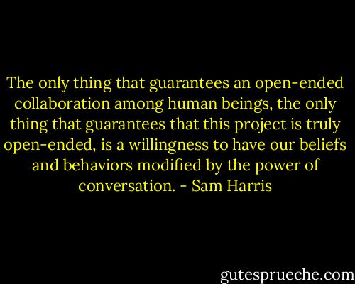 The only thing that guarantees an open-ended collaboration among human beings, the only thing that guarantees that this project is truly open-ended, is a willingness to have our beliefs and behaviors modified by the power of conversation. - Sam Harris