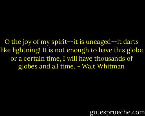 O the joy of my spirit--it is uncaged--it darts like lightning!<br />It is not enough to have this globe or a certain time,<br />I will have thousands of globes and all time. - Walt Whitman