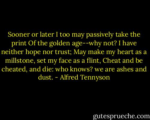 Sooner or later I too may passively take the print<br />Of the golden age--why not? I have neither hope nor trust;<br />May make my heart as a millstone, set my face as a flint,<br />Cheat and be cheated, and die: who knows? we are ashes and dust. - Alfred Tennyson