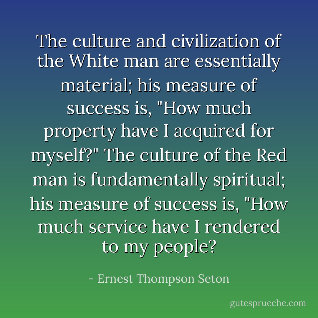 The culture and civilization of the White man are essentially material; his measure of success is, "How much property have I acquired for myself?" The culture of the Red man is fundamentally spiritual; his measure of success is, "How much service have I rendered to my people? - Ernest Thompson Seton