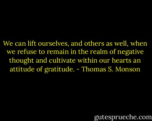 We can lift ourselves, and others as well, when we refuse to remain in the realm of negative thought and cultivate within our hearts an attitude of gratitude. - Thomas S. Monson