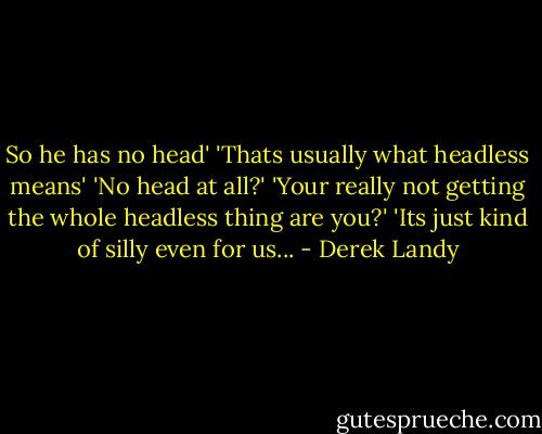 So he has no head'<br />'Thats usually what headless means'<br />'No head at all?'<br />'Your really not getting the whole headless thing are you?'<br />'Its just kind of silly even for us... - Derek Landy