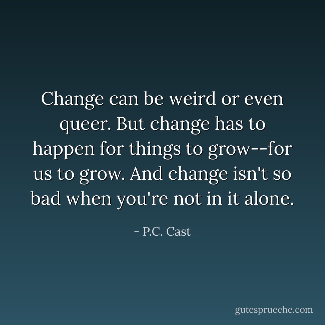 Change can be weird or even queer. But change has to happen for things to grow--for us to grow. And change isn't so bad when you're not in it alone. - P.C. Cast