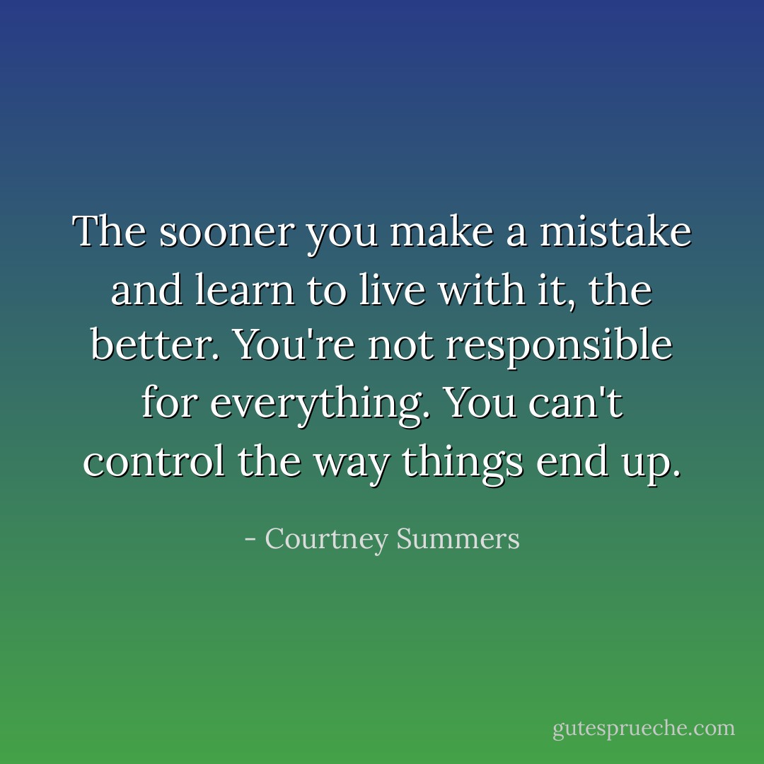 The sooner you make a mistake and learn to live with it, the better. You're not responsible for everything. You can't control the way things end up. - Courtney Summers