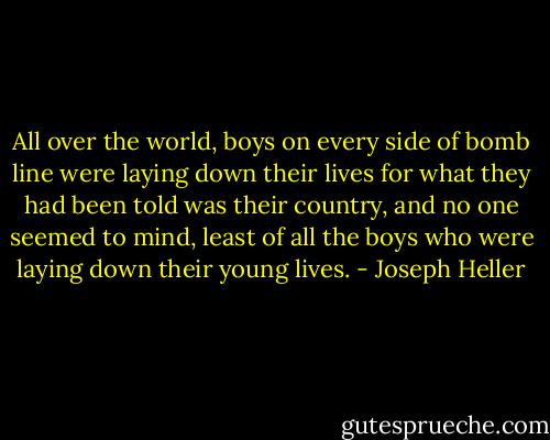 All over the world, boys on every side of bomb line were laying down their lives for what they had been told was their country, and no one seemed to mind, least of all the boys who were laying down their young lives. - Joseph Heller