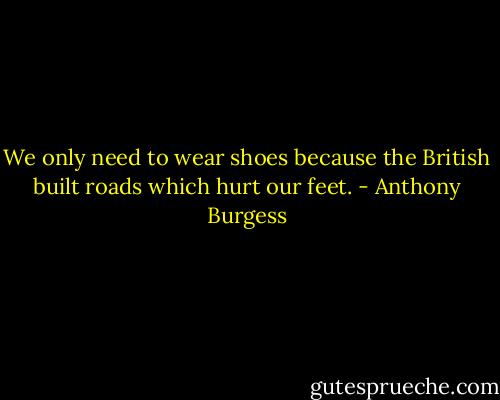 We only need to wear shoes because the British built roads which hurt our feet. - Anthony Burgess