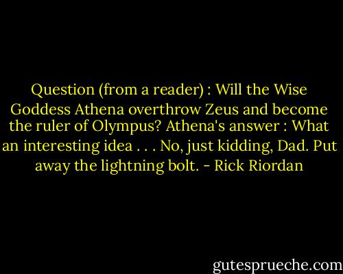 Question (from a reader) : Will the Wise Goddess Athena overthrow Zeus and become the ruler of Olympus?<br />Athena's answer : What an interesting idea . . . No, just kidding, Dad. Put away the lightning bolt. - Rick Riordan