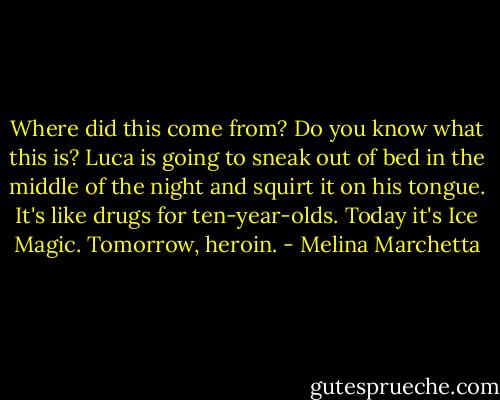 Where did this come from? Do you know what this is? Luca is going to sneak out of bed in the middle of the night and squirt it on his tongue. It's like drugs for ten-year-olds. Today it's Ice Magic. Tomorrow, heroin. - Melina Marchetta