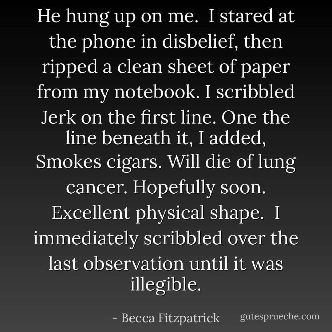 He hung up on me.<br /><br />I stared at the phone in disbelief, then ripped a clean sheet of paper from my notebook. I scribbled <i>Jerk</i> on the first line. One the line beneath it, I added, <i>Smokes cigars. Will die of lung cancer. Hopefully soon. Excellent physical shape.</i><br /><br />I immediately scribbled over the last observation until it was illegible. - Becca Fitzpatrick