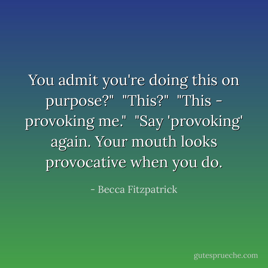 You admit you're doing this on purpose?"<br /><br />"This?"<br /><br />"This - provoking me."<br /><br />"Say 'provoking' again. Your mouth looks provocative when you do. - Becca Fitzpatrick