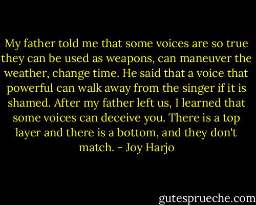 My father told me that some voices are so true they can be used as weapons, can maneuver the weather, change time. He said that a voice that powerful can walk away from the singer if it is shamed. After my father left us, I learned that some voices can deceive you. There is a top layer and there is a bottom, and they don't match. - Joy Harjo