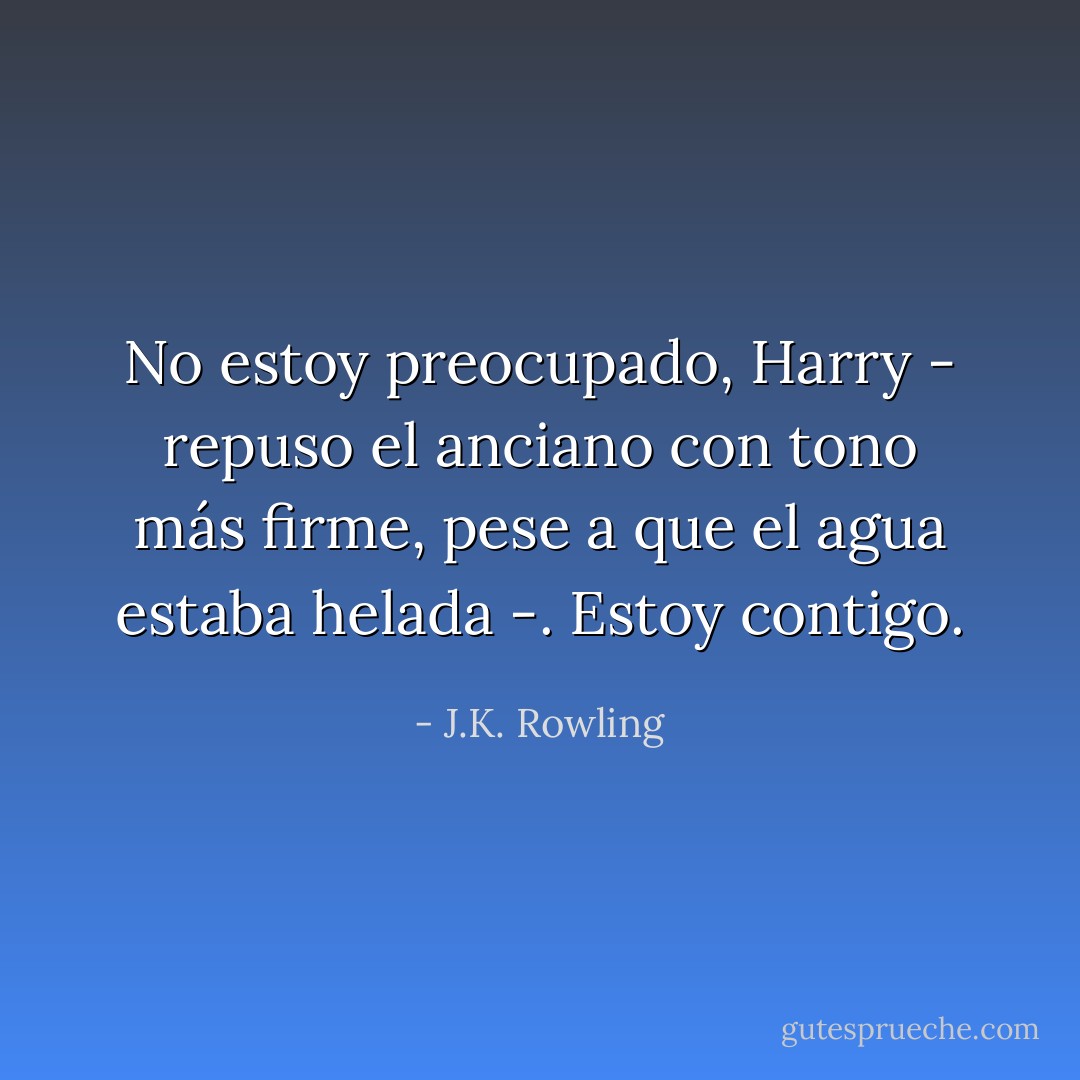 No estoy preocupado, Harry - repuso el anciano con tono más firme, pese a que el agua estaba helada -. Estoy contigo. - J.K. Rowling