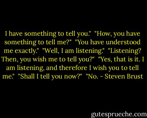 I have something to tell you."<br /><br />"How, you have something to tell me?"<br /><br />"You have understood me exactly."<br /><br />"Well, I am listening."<br /><br />"Listening? Then, you wish me to tell you?"<br /><br />"Yes, that is it. I am listening, and therefore I wish you to tell me."<br /><br />"Shall I tell you now?"<br /><br />"No. - Steven Brust