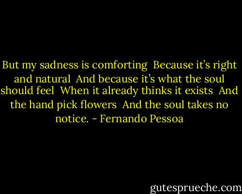 But my sadness is comforting <br />Because it’s right and natural <br />And because it’s what the soul should feel <br />When it already thinks it exists <br />And the hand pick flowers <br />And the soul takes no notice. - Fernando Pessoa