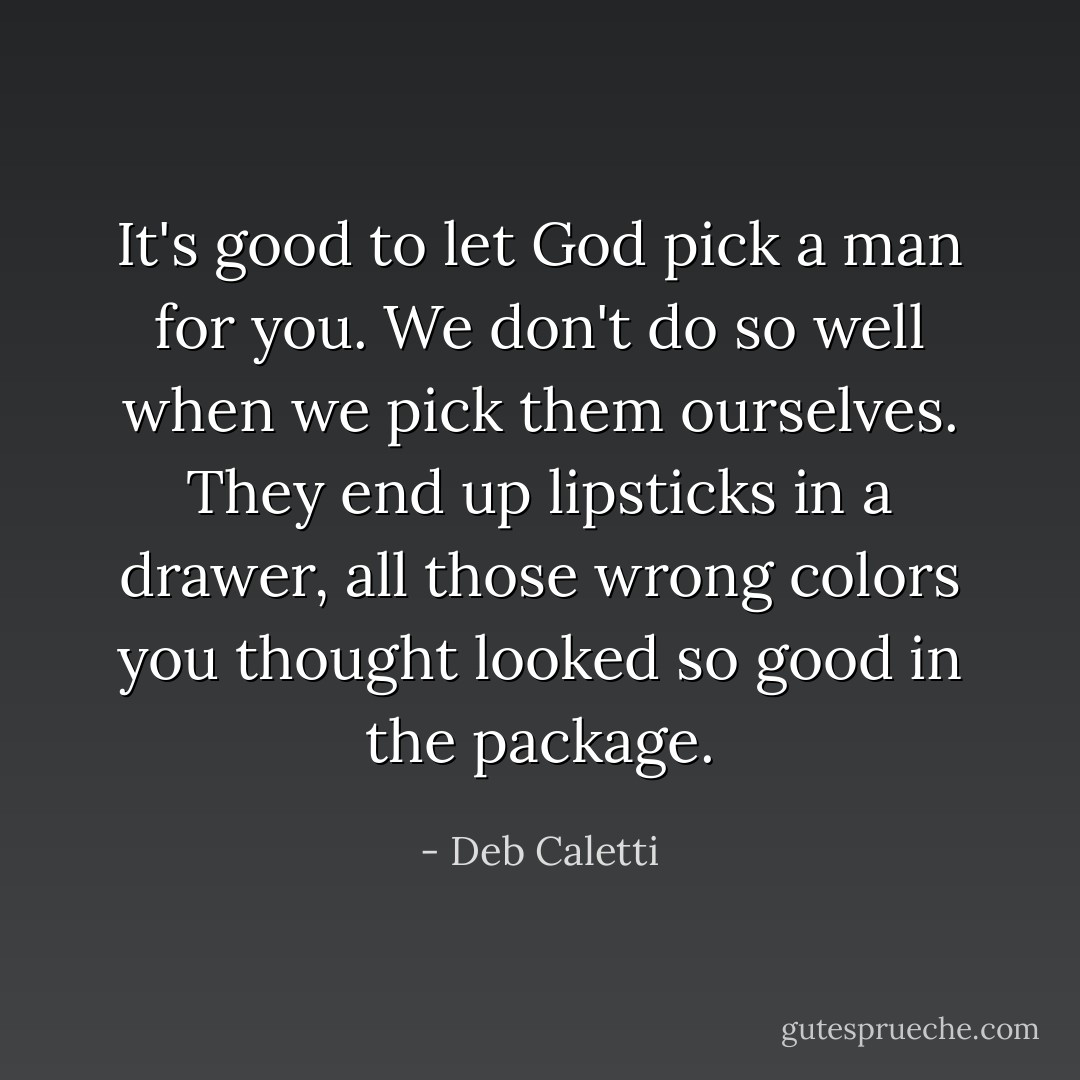 It's good to let God pick a man for you. We don't do so well when we pick them ourselves. They end up lipsticks in a drawer, all those wrong colors you thought looked so good in the package. - Deb Caletti