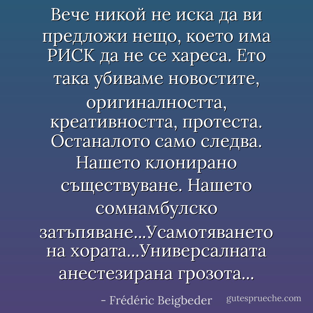Вече никой не иска да ви предложи нещо, което има РИСК да не се хареса. Ето така убиваме новостите, оригиналността, креативността, протеста. Останалото само следва. Нашето клонирано съществуване. Нашето сомнамбулско затъпяване...Усамотяването на хората...Универсалната анестезирана грозота... - Frédéric Beigbeder