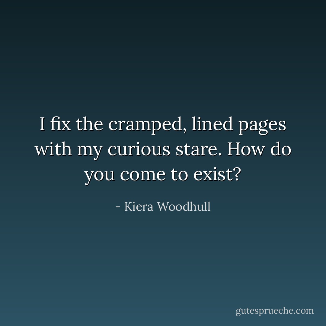 I fix the cramped, lined pages<br />with my curious stare. How do you<br />come to exist? - Kiera Woodhull