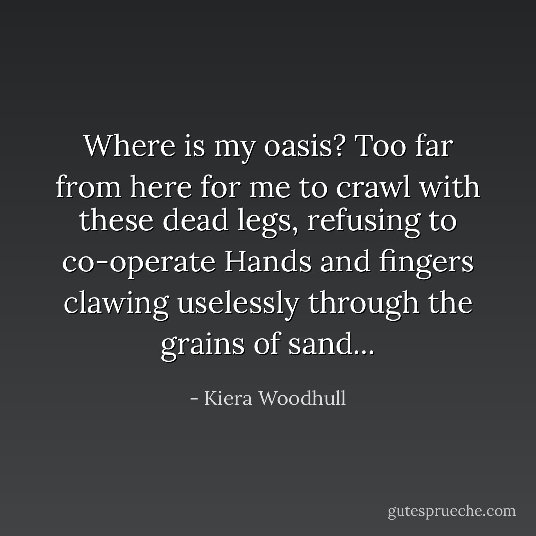 Where is my oasis? Too far from<br />here for me to crawl with these<br />dead legs, refusing to co-operate<br />Hands and fingers clawing uselessly<br />through the grains of sand... - Kiera Woodhull