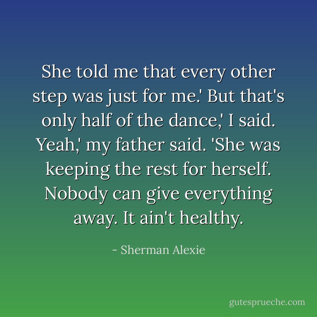 She told me that every other step was just for me.'<br />But that's only half of the dance,' I said.<br />Yeah,' my father said. 'She was keeping the rest for herself. Nobody can give everything away. It ain't healthy. - Sherman Alexie