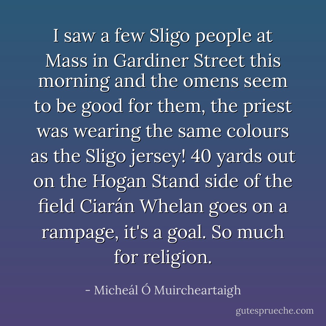 I saw a few Sligo people at Mass in Gardiner Street this morning and the omens seem to be good for them, the priest was wearing the same colours as the Sligo jersey! 40 yards out on the Hogan Stand side of the field Ciarán Whelan goes on a rampage, it's a goal. So much for religion. - Micheál Ó Muircheartaigh