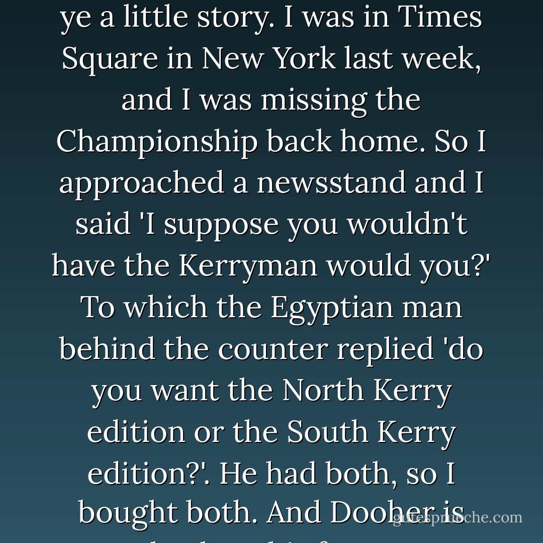... and Brian Dooher is down injured. And while he is, I'll tell ye a little story. I was in Times Square in New York last week, and I was missing the Championship back home. So I approached a newsstand and I said 'I suppose you wouldn't have the Kerryman would you?' To which the Egyptian man behind the counter replied 'do you want the North Kerry edition or the South Kerry edition?'. He had both, so I bought both. And Dooher is back on his feet... - Micheál Ó Muircheartaigh