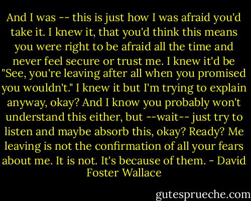 And I was -- this is just how I was afraid you'd take it. I knew it, that you'd think this means you were right to be afraid all the time and never feel secure or trust me. I knew it'd be "See, you're leaving after all when you promised you wouldn't." I knew it but I'm trying to explain anyway, okay? And I know you probably won't understand this either, but --wait-- just try to listen and maybe absorb this, okay? Ready? Me leaving is not the confirmation of all your fears about me. It is not. It's because of them. - David Foster Wallace