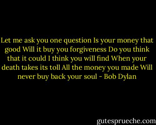 Let me ask you one question<br />Is your money that good<br />Will it buy you forgiveness<br />Do you think that it could<br />I think you will find<br />When your death takes its toll<br />All the money you made<br />Will never buy back your soul - Bob Dylan