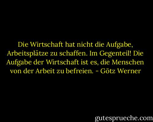 Die Wirtschaft hat nicht die Aufgabe, Arbeitsplätze zu schaffen. Im Gegenteil! Die Aufgabe der Wirtschaft ist es, die Menschen von der Arbeit zu befreien. - Götz Werner