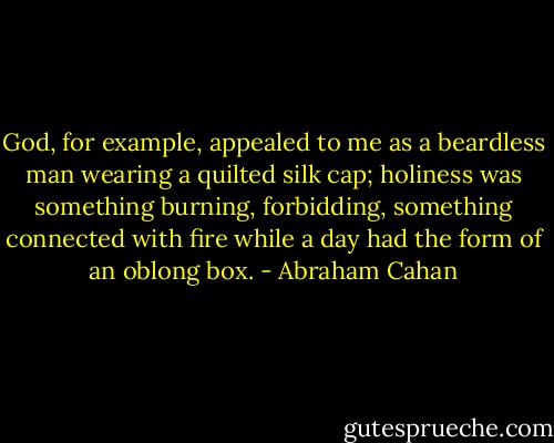God, for example, appealed to me as a beardless man wearing a quilted silk cap; holiness was something burning, forbidding, something connected with fire while a day had the form of an oblong box. - Abraham Cahan