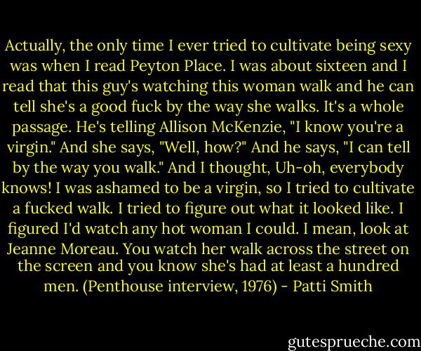 Actually, the only time I ever tried to cultivate being sexy was when I read Peyton Place. I was about sixteen and I read that this guy's watching this woman walk and he can tell she's a good fuck by the way she walks. It's a whole passage. He's telling Allison McKenzie, "I know you're a virgin." And she says, "Well, how?" And he says, "I can tell by the way you walk." And I thought, Uh-oh, everybody knows! I was ashamed to be a virgin, so I tried to cultivate a fucked walk. I tried to figure out what it looked like. I figured I'd watch any hot woman I could. I mean, look at Jeanne Moreau. You watch her walk across the street on the screen and you know she's had at least a hundred men. (Penthouse interview, 1976) - Patti Smith