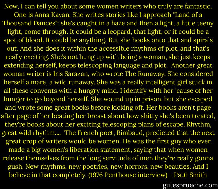 Now, I can tell you about some women writers who truly are fantastic. One is Anna Kavan. She writes stories like I approach "Land of a Thousand Dances": she's caught in a haze and then a light, a little teeny light, come through. It could be a leopard, that light, or it could be a spot of blood. It could be anything. But she hooks onto that and spirals out. And she does it within the accessible rhythms of plot, and that's really exciting. She's not hung up with being a woman, she just keeps extending herself, keeps telescoping language and plot.<br /><br />Another great woman writer is Iris Sarazan, who wrote The Runaway. She considered herself a mare, a wild runaway. She was a really intelligent girl stuck in all these convents with a hungry mind. I identify with her 'cause of her hunger to go beyond herself. She wound up in prison, but she escaped and wrote some great books before kicking off. Her books aren't page after page of her beating her breast about how shitty she's been treated, they're books about her exciting telescoping plans of escape. Rhythm, great wild rhythm....<br /><br />The French poet, Rimbaud, predicted that the next great crop of writers would be women. He was the first guy who ever made a big women's liberation statement, saying that when women release themselves from the long servitude of men they're really gonna gush. New rhythms, new poetries, new horrors, new beauties. And I believe in that completely. (1976 Penthouse interview) - Patti Smith