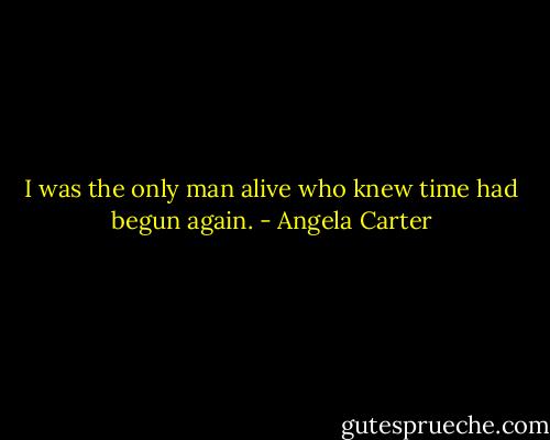 I was the only man alive who knew time had begun again. - Angela Carter