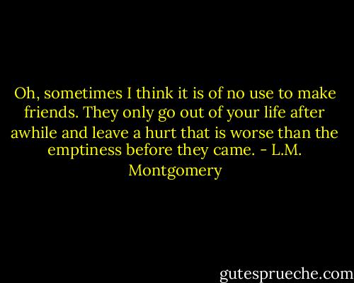 Oh, sometimes I think it is of no use to make friends. They only go out of your life after awhile and leave a hurt that is worse than the emptiness before they came. - L.M. Montgomery
