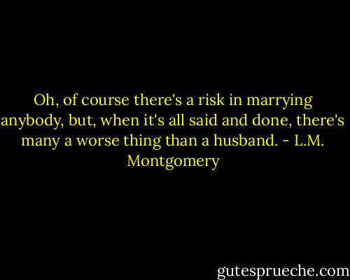 Oh, of course there's a risk in marrying anybody, but, when it's all said and done, there's many a worse thing than a husband. - L.M. Montgomery