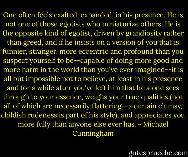 One often feels exalted, expanded, in his presence. He is not one of those egotists who miniaturize others. He is the opposite kind of egotist, driven by grandiosity rather than greed, and if he insists on a version of you that is funnier, stranger, more eccentric and profound than you suspect yourself to be--capable of doing more good and more harm in the world than you've ever imagined--it is all but impossible not to believe, at least in his presence and for a while after you've left him that he alone sees through to your essence, weighs your true qualities (not all of which are necessarily flattering--a certain clumsy, childish rudeness is part of his style), and appreciates you more fully than anyone else ever has. - Michael Cunningham