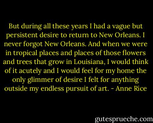 But during all these years I had a vague but persistent desire to return to New Orleans. I never forgot New Orleans. And when we were in tropical places and places of those flowers and trees that grow in Louisiana, I would think of it acutely and I would feel for my home the only glimmer of desire I felt for anything outside my endless pursuit of art. - Anne Rice
