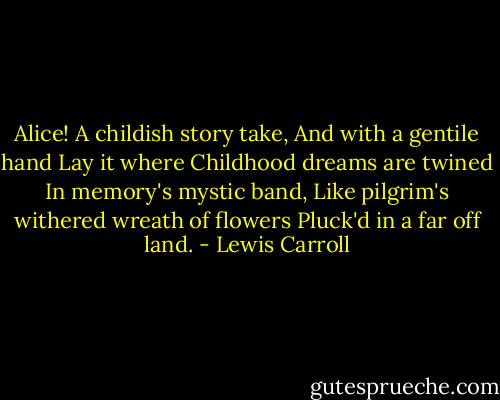 Alice! A childish story take,<br />And with a gentile hand<br />Lay it where Childhood dreams are twined<br />In memory's mystic band,<br />Like pilgrim's withered wreath of flowers<br />Pluck'd in a far off land. - Lewis Carroll