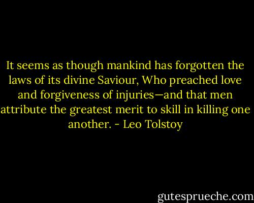 It seems as though mankind has forgotten the laws of its divine Saviour, Who preached love and forgiveness of injuries—and that men attribute the greatest merit to skill in killing one another. - Leo Tolstoy