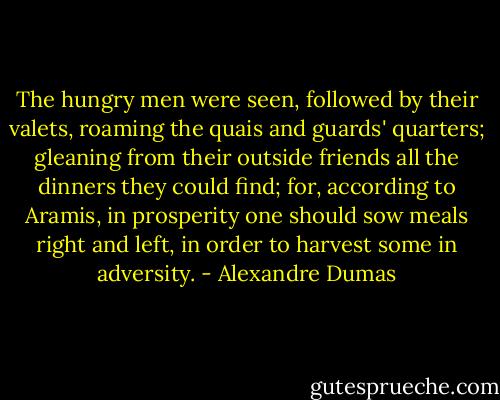The hungry men were seen, followed by their valets, roaming the quais and guards' quarters; gleaning from their outside friends all the dinners they could find; for, according to Aramis, in prosperity one should sow meals right and left, in order to harvest some in adversity. - Alexandre Dumas