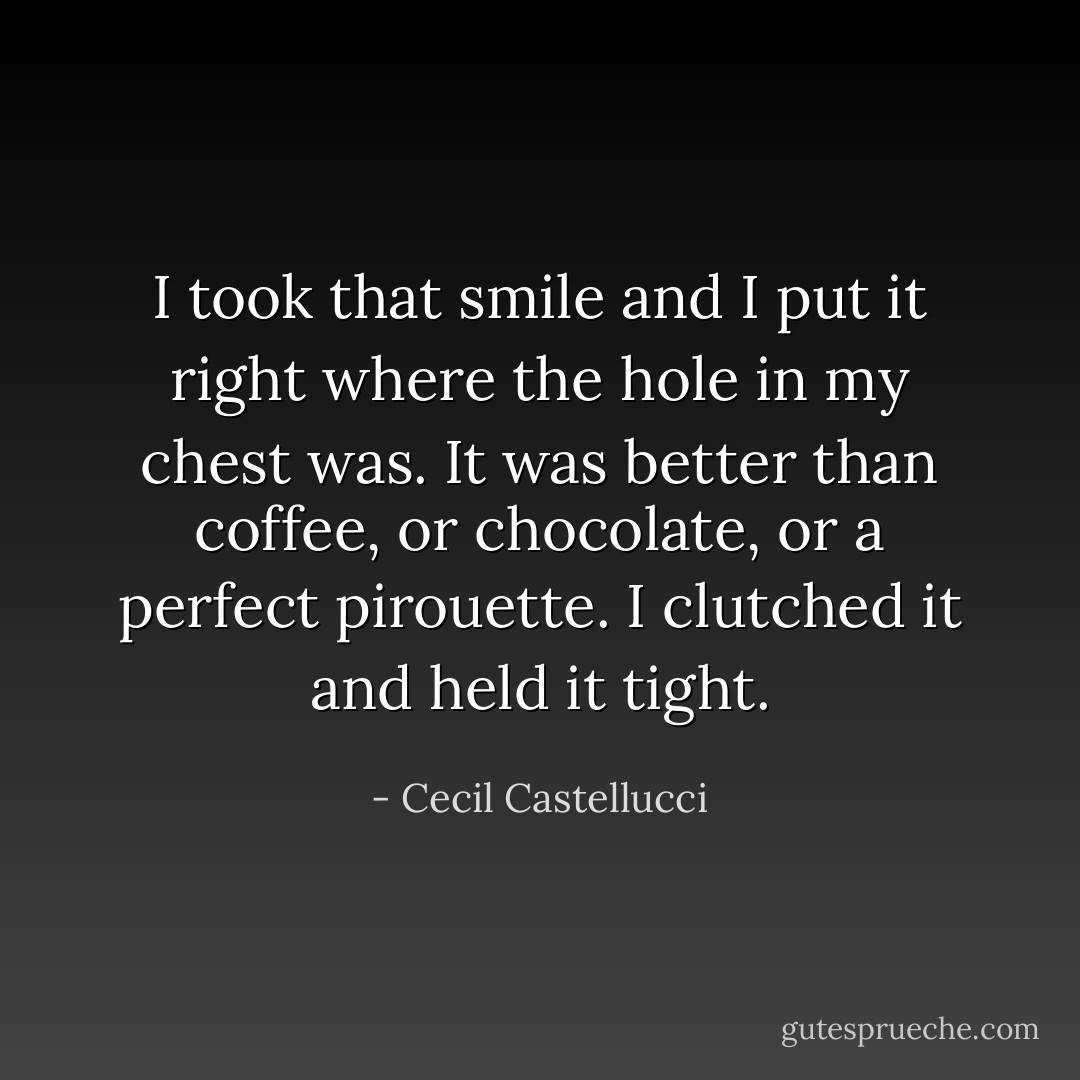 I took that smile and I put it right where the hole in my chest was. It was better than coffee, or chocolate, or a perfect pirouette. I clutched it and held it tight. - Cecil Castellucci