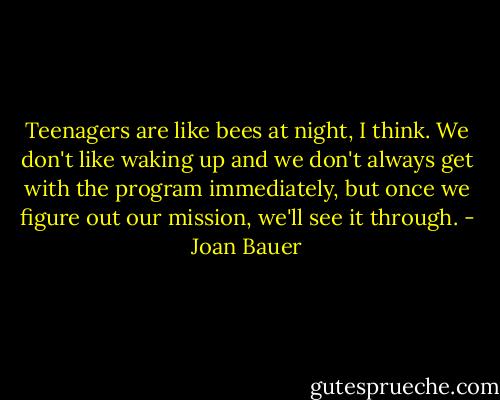 Teenagers are like bees at night, I think. We don't like waking up and we don't always get with the program immediately, but once we figure out our mission, we'll see it through. - Joan Bauer