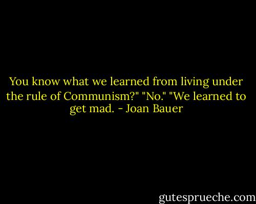 You know what we learned from living under the rule of Communism?"<br />"No."<br />"We learned to get mad. - Joan Bauer