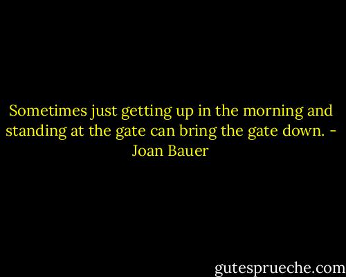 Sometimes just getting up in the morning and standing at the gate can bring the gate down. - Joan Bauer