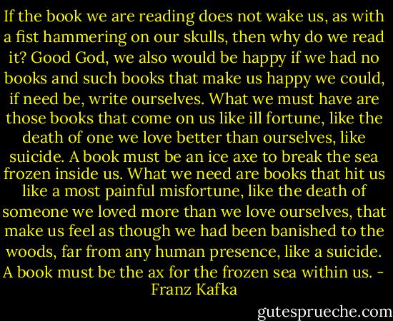 If the book we are reading does not wake us, as with a fist hammering on our skulls, then why do we read it? Good God, we also would be happy if we had no books and such books that make us happy we could, if need be, write ourselves. What we must have are those books that come on us like ill fortune, like the death of one we love better than ourselves, like suicide. A book must be an ice axe to break the sea frozen inside us.<br />What we need are books that hit us like a most painful misfortune, like the death of someone we loved more than we love ourselves, that make us feel as though we had been banished to the woods, far from any human presence, like a suicide. A book must be the ax for the frozen sea within us. - Franz Kafka