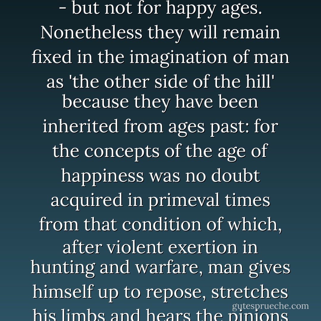 Ages of happiness. - An age of happiness is quite impossible, because men want only to desire it but not to have it, and every individual who experiences good times learns to downright pray for misery and disquietude. The destiny of man is designed for happy moments - every life has them - but not for happy ages. Nonetheless they will remain fixed in the imagination of man as 'the other side of the hill' because they have been inherited from ages past: for the concepts of the age of happiness was no doubt acquired in primeval times from that condition of which, after violent exertion in hunting and warfare, man gives himself up to repose, stretches his limbs and hears the pinions of sleep rustling about him. It is a false conclusion if, in accordance with that ancient familiar experience, man imagines that, after whole ages of toil and deprivation, he can then partake of that condition of happiness correspondingly enhanced and protracted. - Friedrich Nietzsche